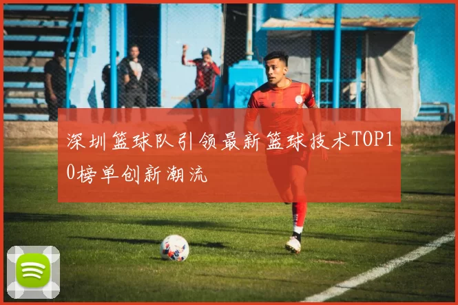 深圳篮球队引领最新篮球技术TOP10榜单创新潮流