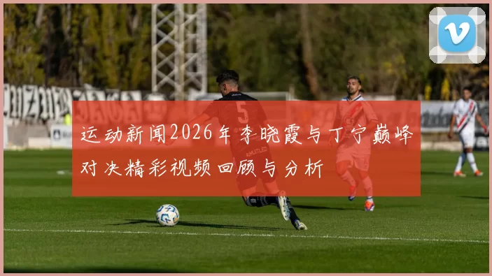 运动新闻2026年李晓霞与丁宁巅峰对决精彩视频回顾与分析