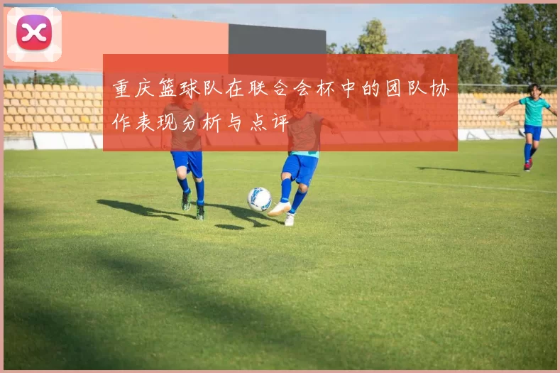 重庆篮球队在联合会杯中的团队协作表现分析与点评