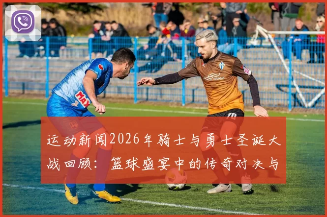 运动新闻2026年骑士与勇士圣诞大战回顾：篮球盛宴中的传奇对决与精彩瞬间